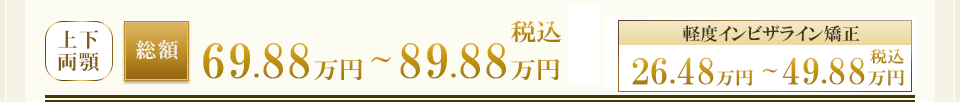 ［上下両顎］総額69.88万円～89.88万円（税込）／［軽度インビザライン］26.48万円～49.88万円（税込）