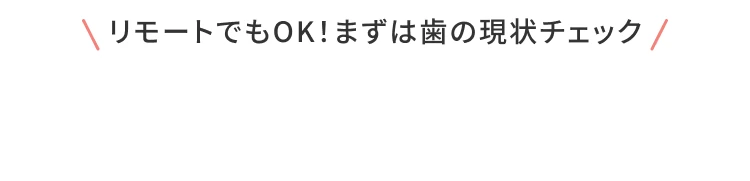 リモートでもOK！まずは歯の現状をチェック